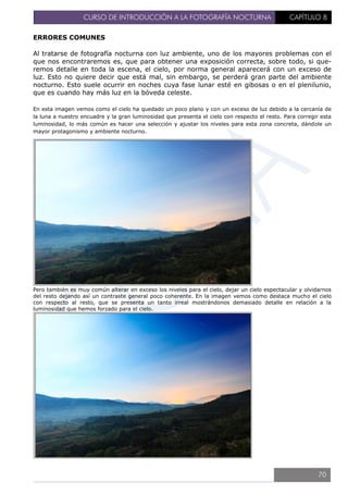 CURSO DE INTRODUCCIÓN A LA FOTOGRAFÍA NOCTURNA CAPÍTULO 8
ERRORES COMUNES
Al tratarse de fotografía nocturna con luz ambiente, uno de los mayores problemas con el
que nos encontraremos es, que para obtener una exposición correcta, sobre todo, si que-
remos detalle en toda la escena, el cielo, por norma general aparecerá con un exceso de
luz. Esto no quiere decir que está mal, sin embargo, se perderá gran parte del ambiente
nocturno. Esto suele ocurrir en noches cuya fase lunar esté en gibosas o en el plenilunio,
que es cuando hay más luz en la bóveda celeste.
En esta imagen vemos como el cielo ha quedado un poco plano y con un exceso de luz debido a la cercanía de
la luna a nuestro encuadre y la gran luminosidad que presenta el cielo con respecto el resto. Para corregir esta
luminosidad, lo más común es hacer una selección y ajustar los niveles para esta zona concreta, dándole un
mayor protagonismo y ambiente nocturno.
Pero también es muy común alterar en exceso los niveles para el cielo, dejar un cielo espectacular y olvidarnos
del resto dejando así un contraste general poco coherente. En la imagen vemos como destaca mucho el cielo
con respecto al resto, que se presenta un tanto irreal mostrándonos demasiado detalle en relación a la
luminosidad que hemos forzado para el cielo.
70
 