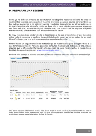CURSO DE INTRODUCCIÓN A LA FOTOGRAFÍA NOCTURNA CAPÍTULO 9
9. PREPARAR UNA SESION
Como ya he dicho al principio de este tutorial, la fotografía nocturna requiere de unos co-
nocimientos técnicos para sacarle el máximo provecho a nuestro equipo pero también sa-
ber cuándo podremos o no obtener buenos resultados dependiendo de otros factores ex-
ternos inherentes a la fotografía nocturna. Para ello, y para intentar que nuestra sesión no
sea fruto del azar, aunque en alguna ocasión este, nos proporcione de algunas imágenes
extraordinarias, prepararemos con antelación nuestra sesión.
Es muy recomendable visitar de día la localización a la que pretendemos ir por la noche,
sobre todo si es nueva, y explorar las posibilidades del lugar, así como, saber de las posi-
bles dificultades que nos podremos encontrar cuando no haya luz.
Mirar y hacer un seguimiento de la meteorología en nuestra zona para el lugar y hora a la
que tenemos previsto ir. Para ello podemos consultas muchas web dedicadas a ello, incluso
algunas que te ofrecen la información a tiempo real. Yo suelo mirar mucho, el mapa de nu-
bosidad de www.eltiempo.es y www.meteoclimatic.com
En la web www.eltiempo.es podemos consultar un detallado horario de cómo va a evolucionar la meteorología.
Otra de las opciones interesantes en esta web, es un mapa de nubes con el que puedes hacerte una idea de
cómo evolucionarán a una determinada hora. Al igual que la previsión detallada es bastante exacta en sus
predicciones aunque puede haber algún desfase de tiempo.
72
 