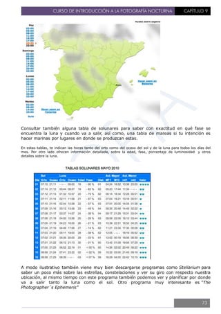 CURSO DE INTRODUCCIÓN A LA FOTOGRAFÍA NOCTURNA CAPÍTULO 9
Consultar también alguna tabla de solunares para saber con exactitud en qué fase se
encuentra la luna y cuando va a salir, así como, una tabla de mareas si tu intención es
hacer marinas por lugares en donde se produzcan estas.
En estas tablas, te indican las horas tanto del orto como del ocaso del sol y de la luna para todos los días del
mes. Por otro lado ofrecen información detallada, sobre la edad, fase, porcentaje de luminosidad y otros
detalles sobre la luna.
A modo ilustrativo también viene muy bien descargarse programas como Stellarium para
saber un poco más sobre las estrellas, constelaciones y ver su giro con respecto nuestra
ubicación, al mismo tiempo con este programa también podemos ver y planificar por donde
va a salir tanto la luna como el sol. Otro programa muy interesante es “The
Photographer´s Ephemeris”
73
 