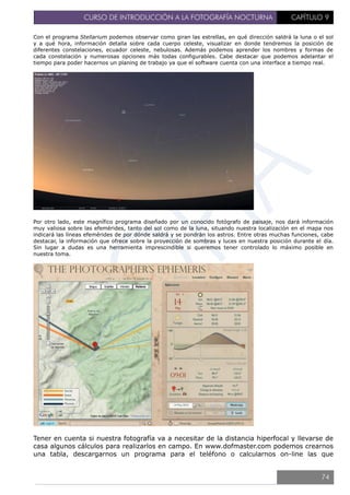 CURSO DE INTRODUCCIÓN A LA FOTOGRAFÍA NOCTURNA CAPÍTULO 9
Con el programa Stellarium podemos observar como giran las estrellas, en qué dirección saldrá la luna o el sol
y a qué hora, información detalla sobre cada cuerpo celeste, visualizar en donde tendremos la posición de
diferentes constelaciones, ecuador celeste, nebulosas. Además podemos aprender los nombres y formas de
cada constelación y numerosas opciones más todas configurables. Cabe destacar que podemos adelantar el
tiempo para poder hacernos un planing de trabajo ya que el software cuenta con una interface a tiempo real.
Por otro lado, este magnífico programa diseñado por un conocido fotógrafo de paisaje, nos dará información
muy valiosa sobre las efemérides, tanto del sol como de la luna, situando nuestra localización en el mapa nos
indicará las líneas efemérides de por dónde saldrá y se pondrán los astros. Entre otras muchas funciones, cabe
destacar, la información que ofrece sobre la proyección de sombras y luces en nuestra posición durante el día.
Sin lugar a dudas es una herramienta imprescindible si queremos tener controlado lo máximo posible en
nuestra toma.
Tener en cuenta si nuestra fotografía va a necesitar de la distancia hiperfocal y llevarse de
casa algunos cálculos para realizarlos en campo. En www.dofmaster.com podemos crearnos
una tabla, descargarnos un programa para el teléfono o calcularnos on-line las que
74
 