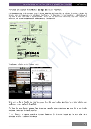 CURSO DE INTRODUCCIÓN A LA FOTOGRAFÍA NOCTURNA CAPÍTULO 9
vayamos a necesitar dependiendo del tipo de sensor y cámara.
Calculadora on-line de la distancia hiperfocal que podemos configurar para el modelo de nuestra cámara, la
longitud focal con la que vayamos a trabajar, el diafragma y la distancia mínima entre cámara – objeto (para el
supuesto de este valor sea un condicionante). Aparte de los resultados calculados para estos valores, el
programa nos ofrece unos esquemas para una mejor comprensión.
Versión para móviles con OS Android e iOS
Una vez se haya hecho de noche, pasar lo más inadvertido posible. La mejor visita que
podemos tener es la de la policía.
En días de luna llena, apagar las linternas cuando nos movamos, ya que de lo contrario
nuestra visión se limitará mucho.
Y por último, preparar nuestro equipo, llevando lo imprescindible en la mochila para
nuestra sesión y dejando el resto.
75
 