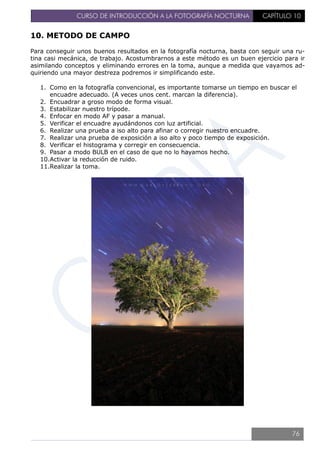 CURSO DE INTRODUCCIÓN A LA FOTOGRAFÍA NOCTURNA CAPÍTULO 10
10. METODO DE CAMPO
Para conseguir unos buenos resultados en la fotografía nocturna, basta con seguir una ru-
tina casi mecánica, de trabajo. Acostumbrarnos a este método es un buen ejercicio para ir
asimilando conceptos y eliminando errores en la toma, aunque a medida que vayamos ad-
quiriendo una mayor destreza podremos ir simplificando este.
1. Como en la fotografía convencional, es importante tomarse un tiempo en buscar el
encuadre adecuado. (A veces unos cent. marcan la diferencia).
2. Encuadrar a groso modo de forma visual.
3. Estabilizar nuestro trípode.
4. Enfocar en modo AF y pasar a manual.
5. Verificar el encuadre ayudándonos con luz artificial.
6. Realizar una prueba a iso alto para afinar o corregir nuestro encuadre.
7. Realizar una prueba de exposición a iso alto y poco tiempo de exposición.
8. Verificar el histograma y corregir en consecuencia.
9. Pasar a modo BULB en el caso de que no lo hayamos hecho.
10.Activar la reducción de ruido.
11.Realizar la toma.
76
 