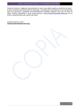 CURSO DE INTRODUCCIÓN A LA FOTOGRAFÍA NOCTURNA
Todos los textos e imágenes reproducidos en este curso están sujetos a derechos de autor.
El autor autoriza exclusivamente la descarga y reproducción del presente curso únicamente
para uso particular, quedando terminantemente prohibido cualquier otro uso de éste en
webs, charlas, ponencias y otros cursos ajenos a www.nocturna.carlosserrano.org, sin el
previo consentimiento por escrito del autor.
©Carlos Serrano, 2011
nocturna@carlosserrano.org
77
 