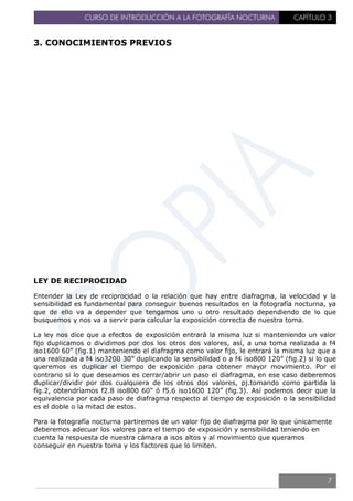 CURSO DE INTRODUCCIÓN A LA FOTOGRAFÍA NOCTURNA CAPÍTULO 3
3. CONOCIMIENTOS PREVIOS
LEY DE RECIPROCIDAD
Entender la Ley de reciprocidad o la relación que hay entre diafragma, la velocidad y la
sensibilidad es fundamental para conseguir buenos resultados en la fotografía nocturna, ya
que de ello va a depender que tengamos uno u otro resultado dependiendo de lo que
busquemos y nos va a servir para calcular la exposición correcta de nuestra toma.
La ley nos dice que a efectos de exposición entrará la misma luz si manteniendo un valor
fijo duplicamos o dividimos por dos los otros dos valores, así, a una toma realizada a f4
iso1600 60” (fig.1) manteniendo el diafragma como valor fijo, le entrará la misma luz que a
una realizada a f4 iso3200 30” duplicando la sensibilidad o a f4 iso800 120” (fig.2) si lo que
queremos es duplicar el tiempo de exposición para obtener mayor movimiento. Por el
contrario si lo que deseamos es cerrar/abrir un paso el diafragma, en ese caso deberemos
duplicar/dividir por dos cualquiera de los otros dos valores, pj.tomando como partida la
fig.2, obtendríamos f2.8 iso800 60” ó f5.6 iso1600 120” (fig.3). Así podemos decir que la
equivalencia por cada paso de diafragma respecto al tiempo de exposición o la sensibilidad
es el doble o la mitad de estos.
Para la fotografía nocturna partiremos de un valor fijo de diafragma por lo que únicamente
deberemos adecuar los valores para el tiempo de exposición y sensibilidad teniendo en
cuenta la respuesta de nuestra cámara a isos altos y al movimiento que queramos
conseguir en nuestra toma y los factores que lo limiten.
7
 