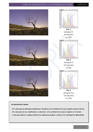 CURSO DE INTRODUCCIÓN A LA FOTOGRAFÍA NOCTURNA CAPÍTULO 3
Fig. 1
diafragma f4
60 segundos
iso 1600
Fig. 2
diafragma f4
120 segundos
iso 800
Fig. 3
diafragma f5,6
120 segundos
iso 1600
ES IMPORTANTE SABER:
- Por cada paso de diafragma duplicamos o dividimos x2 la cantidad de luz que registra nuestra cámara.
- Por cada paso de iso, amplificamos o reducimos x2 la cantidad de luz que se registra en el sensor.
- Y que para obtener el doble/mitad de luz deberemos duplicar o dividir x2 la velocidad de obturación.
8
 