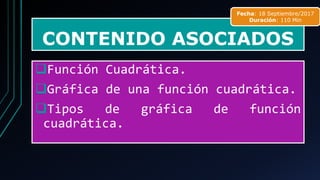 CONTENIDO ASOCIADOS
❑Función Cuadrática.
❑Gráfica de una función cuadrática.
❑Tipos de gráfica de función
cuadrática.
Fecha: 18 Septiembre/2017
Duración: 110 Min
 
