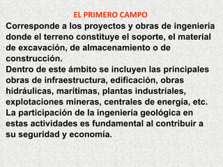 EL PRIMERO CAMPO
Corresponde a los proyectos y obras de ingeniería
donde el terreno constituye el soporte, el material
de excavación, de almacenamiento o de
construcción.
Dentro de este ámbito se incluyen las principales
obras de infraestructura, edificación, obras
hidráulicas, marítimas, plantas industriales,
explotaciones mineras, centrales de energía, etc.
La participación de la ingeniería geológica en
estas actividades es fundamental al contribuir a
su seguridad y economía.
 