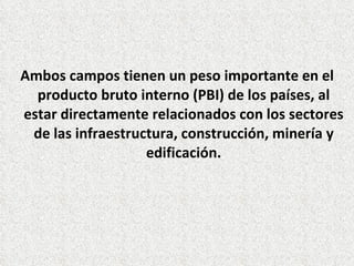 Ambos campos tienen un peso importante en el
producto bruto interno (PBI) de los países, al
estar directamente relacionados con los sectores
de las infraestructura, construcción, minería y
edificación.
 