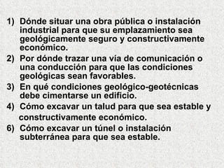 1) Dónde situar una obra pública o instalación
industrial para que su emplazamiento sea
geológicamente seguro y constructivamente
económico.
2) Por dónde trazar una vía de comunicación o
una conducción para que las condiciones
geológicas sean favorables.
3) En qué condiciones geológico-geotécnicas
debe cimentarse un edificio.
4) Cómo excavar un talud para que sea estable y
constructivamente económico.
6) Cómo excavar un túnel o instalación
subterránea para que sea estable.
 