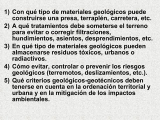 1) Con qué tipo de materiales geológicos puede
construirse una presa, terraplén, carretera, etc.
2) A qué tratamientos debe someterse el terreno
para evitar o corregir filtraciones,
hundimientos, asientos, desprendimientos, etc.
3) En qué tipo de materiales geológicos pueden
almacenarse residuos tóxicos, urbanos o
radiactivos.
4) Cómo evitar, controlar o prevenir los riesgos
geológicos (terremotos, deslizamientos, etc.).
5) Qué criterios geológicos-geotécnicos deben
tenerse en cuenta en la ordenación territorial y
urbana y en la mitigación de los impactos
ambientales.
 