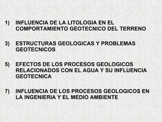 1) INFLUENCIA DE LA LITOLOGIA EN EL
COMPORTAMIENTO GEOTECNICO DEL TERRENO
3) ESTRUCTURAS GEOLOGICAS Y PROBLEMAS
GEOTECNICOS
5) EFECTOS DE LOS PROCESOS GEOLOGICOS
RELACIONADOS CON EL AGUA Y SU INFLUENCIA
GEOTECNICA
7) INFLUENCIA DE LOS PROCESOS GEOLOGICOS EN
LA INGENIERIA Y EL MEDIO AMBIENTE
 
