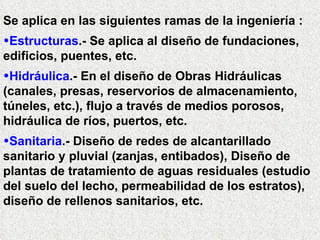 Se aplica en las siguientes ramas de la ingeniería :
•Estructuras.- Se aplica al diseño de fundaciones,
edificios, puentes, etc.
•Hidráulica.- En el diseño de Obras Hidráulicas
(canales, presas, reservorios de almacenamiento,
túneles, etc.), flujo a través de medios porosos,
hidráulica de ríos, puertos, etc.
•Sanitaria.- Diseño de redes de alcantarillado
sanitario y pluvial (zanjas, entibados), Diseño de
plantas de tratamiento de aguas residuales (estudio
del suelo del lecho, permeabilidad de los estratos),
diseño de rellenos sanitarios, etc.
 