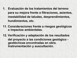 1. Evaluación de los tratamientos del terreno
para su mejora frente a filtraciones, asientos,
inestabilidad de taludes, desprendimientos,
hundimientos, etc.
11. Consideraciones frente a riesgos geológicos
e impactos ambientales.
12. Verificación y adaptación de los resultados
del proyecto a las condiciones geológico -
geotécnicas encontradas en obra.
Instrumentación y auscultación.
 