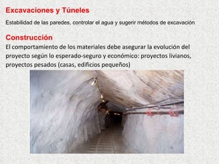 Construcción
El comportamiento de los materiales debe asegurar la evolución del
proyecto según lo esperado-seguro y económico: proyectos livianos,
proyectos pesados (casas, edificios pequeños)
Excavaciones y Túneles
Estabilidad de las paredes, controlar el agua y sugerir métodos de excavación
 
