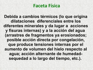 Faceta Física
Debida a cambios térmicos (lo que origina
dilataciones diferenciales entre los
diferentes minerales y da lugar a acciones
y fisuras internas) y a la acción del agua
(arrastres de fragmentos ya erosionados;
posible acción directa por congelación,
que produce tensiones internas por el
aumento de volumen del hielo respecto al
agua; acción alternante de humedad-
sequedad a lo largo del tiempo, etc.).
 