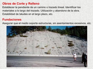 Obras de Corte y Relleno
Establecer la pendiente de un camino o trazado lineal. Identificar los
materiales a lo largo del trazado. Utilización y abandono de la obra.
Estabilidad de taludes en el largo plazo, etc.
Fundaciones
Asegurar que el medio soporte estructuras, sin asentamientos excesivos, etc.
 