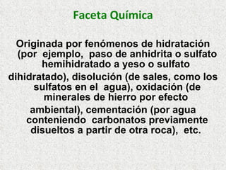 Faceta Química
Originada por fenómenos de hidratación
(por ejemplo, paso de anhidrita o sulfato
hemihidratado a yeso o sulfato
dihidratado), disolución (de sales, como los
sulfatos en el agua), oxidación (de
minerales de hierro por efecto
ambiental), cementación (por agua
conteniendo carbonatos previamente
disueltos a partir de otra roca), etc.
 