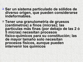  Ser un sistema particulado de sólidos de
diverso origen, que pueden considerarse
indeformables.
 Tener una granulometría de gruesos
(centímetros) a finos (micras); las
partículas más finas (por debajo de las 2 ó
5 micras) necesitan procesos
físico-químicos para su constitución; las
de mayor tamaño solo necesitan
procesos físicos, aunque pueden
intervenir los químicos
 