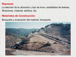 Represas
La elección de la ubicación y tipo de muro, estabilidad de laderas,
filtraciones, material, estribos, etc.
Materiales de Construcción
Búsqueda y evaluación del material, transporte.
 