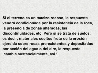Si el terreno es un macizo rocoso, la respuesta
vendrá condicionada por la resistencia de la roca,
la presencia de zonas alteradas, las
discontinuidades, etc. Pero si se trata de suelos,
es decir, materiales sueltos fruto de la erosión
ejercida sobre rocas pre-existentes y depositados
por acción del agua o del aire, la respuesta
cambia sustancialmente, así :
 