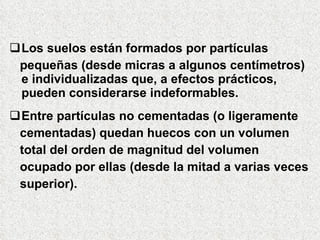 Los suelos están formados por partículas
pequeñas (desde micras a algunos centímetros)
e individualizadas que, a efectos prácticos,
pueden considerarse indeformables.
Entre partículas no cementadas (o ligeramente
cementadas) quedan huecos con un volumen
total del orden de magnitud del volumen
ocupado por ellas (desde la mitad a varias veces
superior).
 
