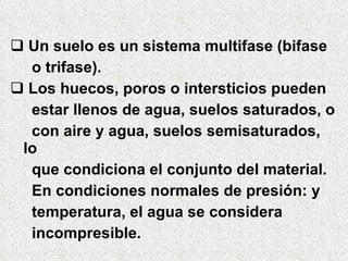  Un suelo es un sistema multifase (bifase
o trifase).
 Los huecos, poros o intersticios pueden
estar llenos de agua, suelos saturados, o
con aire y agua, suelos semisaturados,
lo
que condiciona el conjunto del material.
En condiciones normales de presión: y
temperatura, el agua se considera
incompresible.
 