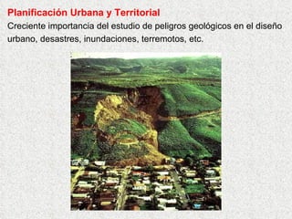 Planificación Urbana y Territorial
Creciente importancia del estudio de peligros geológicos en el diseño
urbano, desastres, inundaciones, terremotos, etc.
 