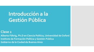 Introducción a la
Gestión Pública
Clase 2
Alberto Föhrig, Ph.D en Ciencia Política, Universidad de Oxford
Instituto de Formación Política y Gestión Pública
Gobierno de la Ciudad de Buenos Aires
 