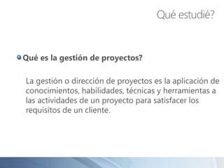 Qué es la gestión de proyectos?
La gestión o dirección de proyectos es la aplicación de
conocimientos, habilidades, técnicas y herramientas a
las actividades de un proyecto para satisfacer los
requisitos de un cliente.
Qué estudié?
 