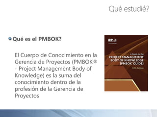 Qué es el PMBOK?
El Cuerpo de Conocimiento en la
Gerencia de Proyectos (PMBOK®
- Project Management Body of
Knowledge) es la suma del
conocimiento dentro de la
profesión de la Gerencia de
Proyectos
Qué estudié?
 