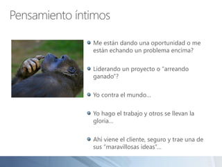 Pensamiento íntimos
Me están dando una oportunidad o me
están echando un problema encima?
Liderando un proyecto o “arreando
ganado”?
Yo contra el mundo…
Yo hago el trabajo y otros se llevan la
gloria…
Ahí viene el cliente, seguro y trae una de
sus “maravillosas ideas”…
 