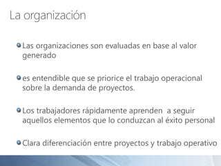 La organización
Las organizaciones son evaluadas en base al valor
generado
es entendible que se priorice el trabajo operacional
sobre la demanda de proyectos.
Los trabajadores rápidamente aprenden a seguir
aquellos elementos que lo conduzcan al éxito personal
Clara diferenciación entre proyectos y trabajo operativo
 