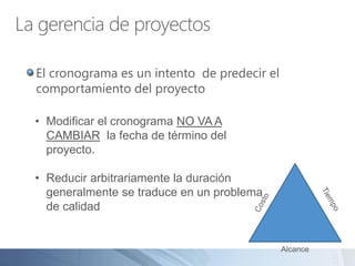 La gerencia de proyectos
El cronograma es un intento de predecir el
comportamiento del proyecto
Alcance
• Modificar el cronograma NO VA A
CAMBIAR la fecha de término del
proyecto.
• Reducir arbitrariamente la duración
generalmente se traduce en un problema
de calidad
 