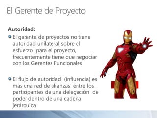El Gerente de Proyecto
Autoridad:
El gerente de proyectos no tiene
autoridad unilateral sobre el
esfuerzo para el proyecto,
frecuentemente tiene que negociar
con los Gerentes Funcionales
El flujo de autoridad (influencia) es
mas una red de alianzas entre los
participantes de una delegación de
poder dentro de una cadena
jerárquica
 