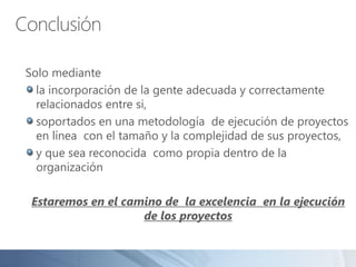 Conclusión
Solo mediante
la incorporación de la gente adecuada y correctamente
relacionados entre si,
soportados en una metodología de ejecución de proyectos
en línea con el tamaño y la complejidad de sus proyectos,
y que sea reconocida como propia dentro de la
organización
Estaremos en el camino de la excelencia en la ejecución
de los proyectos
 