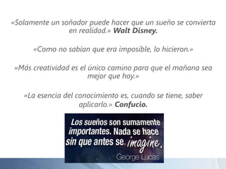 «Solamente un soñador puede hacer que un sueño se convierta
en realidad.» Walt Disney.
«Como no sabían que era imposible, lo hicieron.»
«Más creatividad es el único camino para que el mañana sea
mejor que hoy.»
«La esencia del conocimiento es, cuando se tiene, saber
aplicarlo.» Confucio.
 