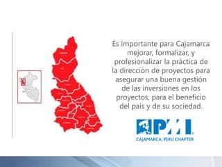 Es importante para Cajamarca
mejorar, formalizar, y
profesionalizar la práctica de
la dirección de proyectos para
asegurar una buena gestión
de las inversiones en los
proyectos, para el beneficio
del país y de su sociedad.
 