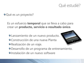 Qué es un proyecto?
Es un esfuerzo temporal que se lleva a cabo para
crear un producto, servicio o resultado único.
Lanzamiento de un nuevo producto.
Construcción de una nueva Planta
Realización de un viaje.
Desarrollo de un programa de entrenamiento.
Instalación de un nuevo software
Qué estudié?
 
