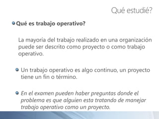 Qué es trabajo operativo?
La mayoría del trabajo realizado en una organización
puede ser descrito como proyecto o como trabajo
operativo.
Un trabajo operativo es algo continuo, un proyecto
tiene un fin o término.
En el examen pueden haber preguntas donde el
problema es que alguien esta tratando de manejar
trabajo operativo como un proyecto.
Qué estudié?
 
