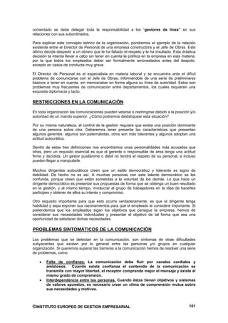 comentado se debe delegar toda la responsabilidad a los “gestores de línea” en sus
relaciones con sus subordinados.

Para explicar este concepto teórico de la organización, pondremos el ejemplo de la relación
existente entre el Director de Personal de una empresa constructora y el Jefe de Obras. Este
último decide despedir a un obrero que le ha faltado el respeto y le ha insultado. Esta drástica
decisión la intenta llevar a cabo sin tener en cuenta la política en la empresa en esta materia,
por la que todos los empleados deber ser formalmente amonestados antes del despido,
excepto en casos de conducta muy grave.

El Director de Personal es el especialista en materia laboral y se encuentra ante el difícil
problema de comunicarse con el Jefe de Obras, informándole de una serie de preliminares
básicos a tener en cuenta, sin menoscabar en forma alguna su línea de autoridad. Estos son
problemas muy frecuentes de comunicación entre departamentos, los cuales requieren una
exquisita diplomacia y tacto.

RESTRICCIONES EN LA COMUNICACIÓN

En toda organización las comunicaciones pueden vetarse o restringirse debido a la posición y/o
autoridad de un mando superior. ¿Cómo podremos desbloquear esta situación?

Por su misma naturaleza, el control de la gestión requiere que exista una posición dominante
de una persona sobre otra. Deberemos tener presente las características que presentan
algunos gerentes: algunos son paternalistas, otros son más tolerantes y algunos adoptan una
actitud autocrática.

Dentro de estas tres definiciones nos encontramos unas personalidades más acusadas que
otras, pero un requisito esencial es que el gerente o responsable de área tenga una actitud
firme y decidida. Un gestor pusilánime o débil no tendrá el respeto de su personal, e incluso
pueden llegar a manipularle.

Muchos dirigentes autocráticos creen que un estilo democrático y tolerante es signo de
debilidad. De hecho no es así. A muchas personas con este talante democrático se les
confunde, porque creen que están sometidas a la voluntad de los demás. Lo que hace un
dirigente democrático es presentar sus propuestas de forma que se obtenga un buen resultado
en la gestión, y al mismo tiempo, involucrar al grupo de trabajadores en la idea de hacerles
participes y obtener de ellos su interés y compromiso.

Otro requisito importante para que esto ocurra verdaderamente, es que el dirigente tenga
habilidad y sepa exponer sus razonamientos para que el empleado le considere importante. Si
pretendemos que los empleados sigan los objetivos que persigue la empresa, hemos de
considerar sus necesidades individuales y presentar el objetivo de tal forma que sea una
oportunidad de satisfacer dichas necesidades.

PROBLEMAS SINTOMÁTICOS DE LA COMUNICACIÓN

Los problemas que se detectan en la comunicación, son síntomas de otras dificultades
subyacentes que existen por lo general entre las personas y/o grupos en cualquier
organización. Si queremos superar las barreras a la comunicación hemos de resolver una serie
de problemas, como:

        Falta de confianza. La comunicación debe fluir por canales cordiales y
        amistosos. Cuando existe confianza el contenido de la comunicación se
        transmite con mayor libertad, el receptor comprende mejor el mensaje y existe el
        mismo grado de comprensión.
        Interdependencia entre las personas. Cuando éstas tienen objetivos y sistemas
        de valores apuestos, es necesario crear un clima de comprensión mutua sobre
        sus necesidades y motivos.



©INSTITUTO EUROPEO DE GESTION EMPRESARIAL                                                   101
 