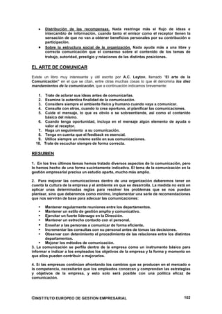 Distribución de las recompensas. Nada restringe más el flujo de ideas e
        intercambio de información, cuando tanto el emisor como el receptor tienen la
        sensación de que no van a obtener beneficios personales por su contribución o
        participación.
        Sobre la estructura social de la organización. Nada ayuda más a una libre y
        correcta comunicación que el consenso sobre el contenido de los temas de
        trabajo, autoridad, prestigio y relaciones de las distintas posiciones.

EL ARTE DE COMUNICAR

Existe un libro muy interesante y útil escrito por A.C. Leyton, llamado “El arte de la
Comunicación” en el que se citan, entre otras muchas cosas lo que él denomina los diez
mandamientos de la comunicación, que a continuación indicamos brevemente:

   1.   Trate de aclarar sus ideas antes de comunicarlas.
   2.   Examine la autentica finalidad de la comunicación.
   3.   Considere siempre el ambiente físico y humano cuando vaya a comunicar.
   4.   Consulte con otros, cuando lo crea oportuno, al planificar las comunicaciones.
   5.   Cuide el mensaje, lo que es obvio o se sobreentiende, así como el contenido
        básico del mismo.
   6.   Cuando tenga oportunidad, incluya en el mensaje algún elemento de ayuda o
        valor al receptor.
   7.   Haga un seguimiento a su comunicación.
   8.   Tenga en cuenta que el feedback es esencial.
   9.   Utilice siempre un mismo estilo en sus comunicaciones.
  10.   Trate de escuchar siempre de forma correcta.

RESUMEN

1. En los tres últimos temas hemos tratado diversos aspectos de la comunicación, pero
lo hemos hecho de una forma sucintamente indicativa. El tema de la comunicación en la
gestión empresarial precisa un estudio aparte, mucho más amplio.

2. Para mejorar las comunicaciones dentro de una organización deberemos tener en
cuenta la cultura de la empresa y el ambiente en que se desarrolla. La medida no está en
aplicar unas determinadas reglas para resolver los problemas que se nos puedan
plantear, sino que deberemos como mínimo, implementar una serie de recomendaciones
que nos servirán de base para adecuar las comunicaciones:

        Mantener regularmente reuniones entre los departamentos.
        Mantener un estilo de gestión amplio y comunicativo.
        Ejercitar un fuerte liderazgo en la Dirección.
        Mantener un estrecho contacto con el personal.
        Enseñar a las personas a comunicar de forma eficiente.
        Incrementar las consultas con su personal antes de tomas las decisiones.
        Observar con detenimiento el procedimiento de las relaciones entre los distintos
        departamentos.
        Mejorar los métodos de comunicación.
3. La comunicación se perfila dentro de la empresa como un instrumento básico para
informar e indicar a los empleados los objetivos de la empresa y la forma y momento en
que ellos pueden contribuir a mejorarlos.

4. Si las empresas continúan afrontando los cambios que se producen en el mercado o
la competencia, necesitarán que los empleados conozcan y comprendan las estrategias
y objetivos de la empresa, y esto solo será posible con una política eficaz de
comunicación.




©INSTITUTO EUROPEO DE GESTION EMPRESARIAL                                           102
 