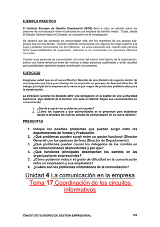 EJEMPLO PRÁCTICO

El Instituto Europeo de Gestión Empresarial (IEGE) llevó a cabo un estudio sobre los
patrones de comunicación entre el personal de una empresa de tamaño medio. Todos, desde
el Director General hasta el Conserje, se incluyeron en la investigación.

Se observó que las personas se comunicaban más con los miembros de sus propios sub-
grupos que con los demás. También preferían comunicarse con algunos de rango superior a la
suya y evitaban comunicarse con los inferiores. La única excepción era, cuando esta persona
tenía responsabilidades de supervisión, entonces si se comunicaba con personas inferiores
concretas.

Cuando unas personas se comunicaban con otras del mismo nivel dentro de la organización,
existía una fuerte tendencia entre las mismas a elegir personas cualificadas y evitar aquellas
que consideraban aportaría escasa contribución a la empresa.

EJERCICIO

Imagínese usted que es el nuevo Director Gerente de una división de negocio dentro de
una empresa que hace poco tiempo ha incorporado un proceso de descentralización. El
trabajo principal de la empresa es la venta al por mayor de productos prefabricados para
la construcción.

La Dirección General ha decidido abrir una delegación en la capital de una Comunidad
Autónoma, algo distante de la Central, con sede en Madrid. Según sus conocimientos en
comunicación:

       1. ¿Dónde surgirán los problemas principales?
       2. ¿Cómo los superará y que oportunidades se le presentan para establecer
          desde el principio los nuevos canales de comunicación en su nuevo destino?

PREGUNTAS

   1. Indique los posibles problemas que pueden surgir entre los
      departamentos de Ventas y Producción.
   2. ¿Qué problemas pueden surgir entre un gestor funcional (Director
      General) con los gestores de línea (Director de Departamento)
   3. ¿Qué problemas pueden causar los delegados de los comités en
      las comunicaciones descendentes y por qué?
   4. ¿Qué funciones principales desempeñan los comités en las
      organizaciones empresariales?
   5. ¿Cómo podemos reducir el grado de dificultad en la comunicación
      entre un empresario y sus empleados?
   6. ¿Cuáles son los problemas sintomáticos de la comunicación?

  Unidad 4 La comunicación en la empresa
   Tema 17 Coordinación de los circuitos
                informativos



©INSTITUTO EUROPEO DE GESTION EMPRESARIAL                                                 103
 