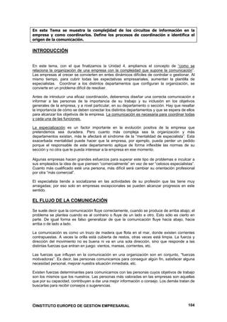 En este Tema se muestra la complejidad de los circuitos de información en la
empresa y como coordinarlos. Define los procesos de coordinación e identifica el
origen de la comunicación.

INTRODUCCIÓN


En este tema, con el que finalizamos la Unidad 4, ampliamos el concepto de “como se
relaciona la organización de una empresa con la complejidad que supone la comunicación”.
Las empresas al crecer se convierten en entes dinámicos difíciles de controlar o gestionar. Al
mismo tiempo, para cubrir todas las expectativas empresariales, aumentan la plantilla de
especialistas. Coordinar a los distintos departamentos que configuran la organización, se
convierte en un problema difícil de resolver.

Antes de introducir una eficaz coordinación, deberemos diseñar una correcta comunicación e
informar a las personas de la importancia de su trabajo y su inclusión en los objetivos
generales de la empresa, y a nivel particular, en su departamento o sección. Hay que resaltar
la importancia de cómo se deben conectar los distintos departamentos y que se espera de ellos
para alcanzar los objetivos de la empresa. La comunicación es necesaria para coordinar todas
y cada una de las funciones.

La especialización es un factor importante en la evolución positiva de la empresa que
pretendemos sea duradera. Pero cuanto más compleja sea la organización y más
departamentos existan, más le afectará el síndrome de la “mentalidad de especialista”. Esta
exacerbada mentalidad puede hacer que la empresa, por ejemplo, pueda perder un pedido
porque el responsable de este departamento aplique de forma inflexible las normas de su
sección y no otra que le pueda interesar a la empresa en ese momento.

Algunas empresas hacen grandes esfuerzos para superar este tipo de problemas e inculcar a
sus empleados la idea de que piensen “comercialmente” en vez de ser “celosos especialistas”.
Cuanto más cualificado esté una persona, más difícil será cambiar su orientación profesional
por otra “más comercial”.

El especialista tiende a socializarse en las actividades de su profesión que las tiene muy
arraigadas; por eso solo en empresas excepcionales se pueden alcanzar progresos en este
sentido.

EL FLUJO DE LA COMUNICACIÓN

Se suele decir que la comunicación fluye correctamente, cuando se produce de arriba abajo; el
problema se plantea cuando es al contrario o fluye de un lado a otro. Esto sólo es cierto en
parte. De igual forma es falso generalizar de que la comunicación fluye hacia abajo, hacia
arriba o de lado a lado.

La comunicación es como un trozo de madera que flota en el mar, donde existen corrientes
contrapuestas. A veces la orilla está cubierta de restos, otras veces está limpia. La fuerza y
dirección del movimiento no es buena ni va en una sola dirección, sino que responde a las
distintas fuerzas que entran en juego: vientos, mareas, corrientes, etc.

Las fuerzas que influyen en la comunicación en una organización son en conjunto, “fuerzas
motivadoras”. Es decir, las personas comunicamos para conseguir algún fin, satisfacer alguna
necesidad personal, mejorar nuestra situación inmediata, etc.

Existen fuerzas determinantes para comunicarnos con las personas cuyos objetivos de trabajo
son los mismos que los nuestros. Las personas más valoradas en las empresas son aquellas
que por su capacidad, contribuyen a dar una mejor información o consejo. Los demás tratan de
buscarlas para recibir consejos o sugerencias.




©INSTITUTO EUROPEO DE GESTION EMPRESARIAL                                                 104
 