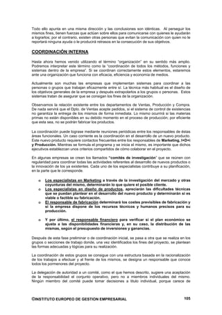 Todo ello apunta en una misma dirección y las conclusiones son idénticas. Al perseguir los
mismos fines, tienen fuerzas que actúan sobre ellos para comunicarse con quienes le ayudarán
a lograrlos; por el contrario, existen otras personas que evitan la comunicación con quien no le
reportará ninguna ayuda o le producirá retrasos en la consecución de sus objetivos.

COORDINACIÓN INTERNA

Hasta ahora hemos venido utilizando el término “organización” en su sentido más amplio.
Podremos interpretar este término como la “coordinación de todos los métodos, funciones y
sistemas dentro de la empresa”. Si se coordinan correctamente estos elementos, estaremos
ante una organización que funciona con eficacia, eficiencia y economía de medios.

Actualmente son muchas las empresas que implementan sistemas para coordinar a las
personas o grupos que trabajan eficazmente entre sí. La técnica más habitual es el diseño de
los objetivos generales de la empresa y después extrapolarlos a los grupos o personas. Estos
sistemas tratan de asegurar que se consigan los fines de la organización.

Observamos la relación existente entre los departamentos de Ventas, Producción y Compra.
De nada servirá que el Dpto. de Ventas acepte pedidos, si el sistema de control de existencias
no garantiza la entrega de los mismos de forma inmediata. Lo mismo ocurrirá si las materias
primas no están disponibles en su debido momento en el proceso de producción; por eficiente
que esta sea, no se podrán fabricar los productos.

La coordinación puede lograse mediante reuniones periódicas entre los responsables de éstas
áreas funcionales. Un caso corriente es la coordinación en el desarrollo de un nuevo producto.
Este nuevo producto requiere contactos frecuentes entre los responsables de Marketing, I+D+i
y Producción. Mientras se formula el programa y se inicia el mismo, es importante que dichos
ejecutivos establezcan unos criterios compartidos de cómo colaborar en el proyecto.

En algunas empresas se crean los llamados “comités de investigación” que se reúnen con
regularidad para coordinar todas las actividades referentes al desarrollo de nuevos productos o
la innovación de los ya existentes. Cada uno de los especialistas contribuye a su planificación,
en la parte que le corresponde.

    o   Los especialistas en Marketing a través de la investigación del mercado y otras
        coyunturas del mismo, determinarán lo que quiere el posible cliente.
    o   Los especialistas en diseño de productos, apreciarán las dificultades técnicas
        que se puedan plantear en el desarrollo del nuevo producto y determinarán si es
        viable o factible su fabricación.
    o   El responsable de fabricación determinará los costes previsibles de fabricación y
        si la empresa dispone de los recursos técnicos y humanos precisos para su
        producción.

    o   Y por último, el responsable financiero para verificar si el plan económico se
        ajusta a las disponibilidades financieras y, en su caso, la distribución de las
        mismas, según el presupuesto de inversiones y ganancias.

Después de esta fase preliminar o de coordinación inicial, se pasa a otra que se realiza en los
grupos o secciones de trabajo donde, una vez identificados los fines del proyecto, se plantean
las formas adecuadas y lógicas para su realización.

La coordinación de estos grupos se consigue con una estructura basada en la racionalización
de los trabajos a efectuar y al frente de los mismos, se designa un responsable que conoce
todos los pormenores del proyecto.

La delegación de autoridad a un comité, como el que hemos descrito, sugiere una aceptación
de la responsabilidad el conjunto operativo, pero no a miembros individuales del mismo.
Ningún miembro del comité puede tomar decisiones a titulo individual, porque carece de



©INSTITUTO EUROPEO DE GESTION EMPRESARIAL                                                   105
 
