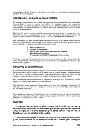 autoridad para ello; las decisiones solo pueden ser tomadas por el comité cuando esté reunido
y lo hará de forma colegiada.

COORDINACIÓN MEDIANTE LA PLANIFICACIÓN

No todas las organizaciones son iguales, por lo que solo podremos describir aquí, los factores
imprescindibles a tener en cuenta que habrán de adaptarse según las exigencias,
características y cultura organizativa de cada empresa, y habrá que identificar las áreas claves
que requieren una especial atención a la hora de diseñar un plan corporativo. Y una de estas
áreas es: la información.

El diseño del plan de negocio y objetivos corporativos son estudiadas en otra parte de este
Curso. Lo que vamos a estudiar ahora es como se debe identificar el trabajo para conseguir los
objetivos y como debe ser coordinado. A esto se le llama “planificación corporativa”.

Este plan identifica, a priori, los departamentos que intervendrán en una acción determinada de
la empresa. Por ejemplo, si la empresa prevé adquirir equipos electrónicos para su posterior
comercialización, necesitaremos establecer diversos criterios:

                        Personal necesario.
                        Sistema de almacenaje.
                        Distribución de los equipos a los puntos de venta.
                        Circuitos documentarios
                        Trabajos de control administrativo y financiero. Etc.

Teniendo en cuenta este aspecto dinámico y teniendo en cuenta también que participarán
varios departamentos, deberemos preparar previamente las correspondientes estructuras de
coordinación y logística.

PRINCIPIOS DE COORDINACIÓN
La responsabilidad de establecer e integrar los esfuerzos de los distintos departamentos y las
personas que los integran corresponde, en primer lugar, al Director General y subsidiariamente
a cada Jefe o Director de Departamento. Esta coordinación se establece a través de las
relaciones colaterales de los mandos intermedios, mediante una interrelación eficaz.

Esta coordinación debe ser establecida en los primeros momentos de la implantación, cuando
es más fácil conseguir el consenso o acuerdo general.

Cuando existen varios grupos de trabajo, cada uno de ellos debe establecer contacto con el
otro, pero puede ocurrir que si se incorporan nuevas personas durante el proceso, empiecen
las dificultades y retrasos.


Como podemos comprobar, la coordinación es un proceso continuo y los gerentes deben
aplicar soluciones adicionales, pero tratando siempre que prevalezcan los criterios o principios
generales y no improvisar en cada ocasión.

RESUMEN

1. Conseguir una coordinación eficaz resulta difícil, debido sobre todo, a
la naturaleza funcional de las empresas que desean que todo su personal
actúe siempre en la misma dirección, pero como hemos comprobado en
la realidad esto no es totalmente posible.

2. Las grandes empresas disponen de especialistas muy experimentados
y con conocimientos en los sectores claves de la misma; pero conseguir


©INSTITUTO EUROPEO DE GESTION EMPRESARIAL                                                   106
 