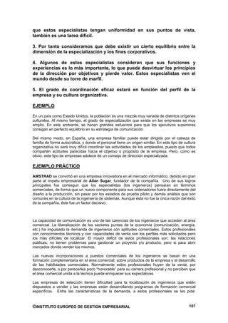 que estos especialistas tengan uniformidad en sus puntos de vista,
también es una tarea difícil.

3. Por tanto consideramos que debe existir un cierto equilibrio entre la
dimensión de la especialización y los fines corporativos.

4. Algunos de estos especialistas consideran que sus funciones y
experiencias es lo más importante, lo que puede desvirtuar los principios
de la dirección por objetivos y pierde valor. Estos especialistas ven el
mundo desde su torre de marfil.

5. El grado de coordinación eficaz estará en función del perfil de la
empresa y su cultura organizativa.

EJEMPLO

En un país como Estado Unidos, la población es una mezcla muy variada de distintos orígenes
culturales. Al mismo tiempo, el grado de especialización que existe en las empresas es muy
amplio. En este ambiente, se hacen grandes esfuerzos para que los ejecutivos superiores
consigan en perfecto equilibrio en su estrategia de comunicación.

Del mismo modo, en España, una empresa familiar puede estar dirigida por el cabeza de
familia de forma autocrática, y donde el personal tiene un origen similar. En este tipo de cultura
organizativa no será muy difícil coordinar las actividades de los empleados, puesto que todos
comparten actitudes parecidas hacia el objetivo o propósito de la empresa. Pero, como es
obvio, este tipo de empresas adolece de un consejo de dirección especializada.

EJEMPLO PRÁCTICO

AMSTRAD se convirtió en una empresa innovadora en el mercado informático, debido en gran
parte al ímpetu empresarial de Allan Sugar, fundador de la compañía. Uno de sus logros
principales fue conseguir que los especialistas (los ingenieros) pensaran en términos
comerciales, de forma que un nuevo componente para sus ordenadores fuera directamente del
diseño a la producción, sin pasar por los estadios de prueba piloto y demás análisis que son
comunes en la cultura de la ingeniería de sistemas. Aunque ésta no fue la única razón del éxito
de la compañía, éste fue un factor decisivo.



La capacidad de comunicación es uno de las carencias de los ingenieros que acceden al área
comercial. La liberalización de los sectores puntas de la economía (comunicación, energía,
etc.) ha impulsado la demanda de ingenieros con aptitudes comerciales. Estos profesionales
con conocimientos técnicos y con capacidades de venta son los perfiles más solicitados pero
los más difíciles de localizar. El mayor déficit de estos profesionales son: las relaciones
publicas; no tienen problemas para gestionar un proyecto y/o producto, pero si para abrir
mercados donde vender los mismos.

Las nuevas incorporaciones a puestos comerciales de los ingenieros se basan en una
formación complementaria en el área comercial, sobre productos de la empresa y el desarrollo
de las habilidades comerciales. Normalmente estos profesionales huyen de la venta, por
desconocerla, o por parecerles poco “honorable” para su carrera profesional y no perciben que
el área comercial unida a la técnica puede enriquecer sus expectativas.

Las empresas de selección tienen dificultad para la localización de ingenieros que estén
dispuestos a vender y las empresas están desarrollando programas de formación comercial
específicos. Entre las características de la demanda, a estos profesionales se les pide:



©INSTITUTO EUROPEO DE GESTION EMPRESARIAL                                                     107
 
