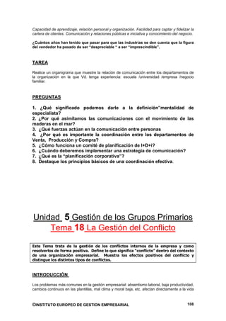 Capacidad de aprendizaje, relación personal y organización. Facilidad para captar y fidelizar la
cartera de clientes. Comunicación y relaciones públicas e iniciativa y conocimiento del negocio.

¿Cuántos años han tenido que pasar para que las industrias se den cuenta que la figura
del vendedor ha pasado de ser “despreciable “ a ser “imprescindible”.



TAREA

Realice un organigrama que muestre la relación de comunicación entre los departamentos de
la organización en la que Vd. tenga experiencia: escuela /universidad /empresa /negocio
familiar.



PREGUNTAS

1. ¿Qué significado podemos darle a la definición”mentalidad de
especialista?
2. ¿Por qué asimilamos las comunicaciones con el movimiento de las
maderas en el mar?
3. ¿Qué fuerzas actúan en la comunicación entre personas
4. ¿Por qué es importante la coordinación entre los departamentos de
Venta, Producción y Compra?
5. ¿Cómo funciona un comité de planificación de I+D+i?
6. ¿Cuándo deberemos implementar una estrategia de comunicación?
7. ¿Qué es la “planificación corporativa”?
8. Destaque los principios básicos de una coordinación efectiva.




Unidad 5 Gestión de los Grupos Primarios
    Tema 18 La Gestión del Conflicto

Este Tema trata de la gestión de los conflictos internos de la empresa y como
resolverlos de forma positiva. Define lo que significa “conflicto” dentro del contexto
de una organización empresarial. Muestra los efectos positivos del conflicto y
distingue los distintos tipos de conflictos.


INTRODUCCIÓN

Los problemas más comunes en la gestión empresarial: absentismo laboral, baja productividad,
cambios continuos en las plantillas, mal clima y moral baja, etc. afectan directamente a la vida



©INSTITUTO EUROPEO DE GESTION EMPRESARIAL                                                   108
 