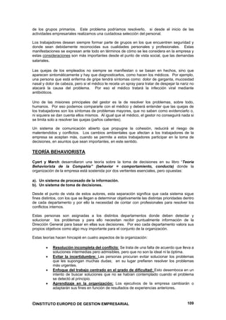 de los grupos primarios. Este problema podríamos resolverlo, si desde el inicio de las
actividades empresariales realizamos una cuidadosa selección del personal.

Los trabajadores desean siempre formar parte de grupos en los que encuentren seguridad y
donde sean debidamente reconocidas sus cualidades personales y profesionales. Estas
manifestaciones se expresan ante todo en términos de cómo se les considera en la empresa y
estas consideraciones son más importantes desde el punto de vista social, que las demandas
salariales.

Las quejas de los empleados no siempre se manifiestan o se basan en hechos, sino que
aparecen sintomáticamente y hay que diagnosticarlos, como hacen los médicos. Por ejemplo,
una persona que está enferma de gripe tendrá síntomas como: dolor de garganta, mucosidad
nasal y dolor de cabeza, pero si el médico le receta un spray para tratar de despejar la nariz no
atacará la causa del problema. Por eso el médico tratará la infección viral mediante
antibióticos.

Uno de las misiones principales del gestor es la de resolver los problemas, sobre todo,
humanos. Por eso podemos compararle con el médico y deberá entender que las quejas de
los trabajadores son los síntomas de problemas mayores, que no saben como evidenciarlo o,
ni siquiera se dan cuenta ellos mismos. Al igual que el médico, el gestor no conseguirá nada si
se limita solo a resolver las quejas (paños calientes).

Un sistema de comunicación abierto que propugne la cohesión, reducirá el riesgo de
malentendidos y conflictos. Los cambios ambientales que afectan a los trabajadores de la
empresa se aceptan más, cuando se permite a estos trabajadores participar en la toma de
decisiones, en asuntos que sean importantes, en este sentido.

TEORÍA BEHAVIORISTA

Cyert y March desarrollaron una teoría sobre la toma de decisiones en su libro “Teoría
Behaviorista de la Compañía” (behavior = comportamiento, conducta) donde la
organización de la empresa está sostenida por dos vertientes esenciales, pero opuestas:

a). Un sistema de procesado de la información.
b). Un sistema de toma de decisiones.

Desde el punto de vista de estos autores, esta separación significa que cada sistema sigue
fines distintos, con los que se llegan a determinar objetivamente las distintas prioridades dentro
de cada departamento y por ello la necesidad de contar con profesionales para resolver los
conflictos internos.

Estas personas son asignadas a los distintos departamentos donde deben detectar y
solucionar los problemas y para ello necesitan recibir puntualmente información de la
Dirección General para basar en ellas sus decisiones. Por eso cada departamento valora sus
propios objetivos como algo muy importante para el conjunto de la organización.

Estas teorías hacen hincapié en cuatro aspectos de la organización:

            Resolución incompleta del conflicto: Se trata de una falta de acuerdo que lleva a
            soluciones intermedias pero admisibles, pero que no son la ideal ni la óptima.
            Evitar la incertidumbre: Las personas procuran evitar solucionar los problemas
            que les supongan muchas dudas; en su lugar prefieren resolver los problemas
            más urgentes.
            Enfoque del trabajo centrado en el grado de dificultad: Esto desemboca en un
            intento de buscar soluciones que no se habían contemplado cuando el problema
            se detectó al principio.
            Aprendizaje en la organización: Los ejecutivos de la empresa cambiarán o
            adaptarán sus fines en función de resultados de experiencias anteriores.



©INSTITUTO EUROPEO DE GESTION EMPRESARIAL                                                     109
 