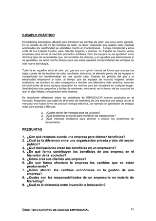 EJEMPLO PRÁCTICO

El marketing estratégico utilizado para introducir las bombas de calor, nos sirve como ejemplo.
En la década de los 70 las bombas de calor, es decir, máquinas que usaban calor residual
accionadas por electricidad se utilizaban mucho en Escandinavia, Europa Occidental y zona
norte de los Estados Unidos, para calentar hogares y oficinas. En España se crearon varias
empresas para lanzar al mercado productos similares. Pero los equipos no se ajustaban a los
distintos tipos de necesidades que demandaban los clientes, y en aquellos que teóricamente sí
se ajustaban, se tardó mucho tiempo para que estos usuarios comprendieran las ventajas de
esta nueva tecnología.

Todavía en aquellos años el calor por gas era una opción barata de forma que aunque los
bajos costes de las bombas de calor resultaban atractivos, el elevado precio de los equipos e
instalaciones los transformaban en una opción cara. Cuando los precios del gas y la
electricidad empezaron a subir, al tiempo que los equipos de muchos hogares debían
sustituirse, las bombas de calor empezaron a resultar una alternativa más atractiva. Además
los fabricantes de estos equipos adaptaron los mismos para ser instalados en cualquier hogar,
diseñándolos más pequeños y fáciles de mantener, venciendo así el temor de los usuarios de
que, si algo fallaba, la reparación sería costosa.

Es importante reflexionar sobre los problemas de INTRODUCIR nuevos productos en el
mercado. Imagínese que usted es el director de marketing de una empresa que desea lanzar al
mercado una nueva forma de producir energía eléctrica, por ejemplo un generador de energía
solar para granjas y fábricas.

                   ¿Cuáles serían las ventajas para los usuarios?
                   ¿Qué problemas existirían para mantener las instalaciones?
                   ¿Qué métodos emplearía para eliminar o reducir los problemas de
                   lanzamiento.

PREGUNTAS

1. ¿Con qué recursos cuenta una empresa para obtener beneficios?
2. ¿Cuál es la diferencia entre una organización privada y otra del sector
   público?
3. ¿Qué motivaciones crean los beneficios en un empresario?
4. ¿De qué forma contribuyen los beneficios de una empresa en el
   bienestar de la sociedad?
5. ¿Cómo crea sus clientes una empresa?
6. ¿De qué forma afrontará la empresa los cambios que se están
   produciendo?
7. ¿Cómo afectan los cambios económicos en la gestión de una
   empresa?
8. ¿Cuales son las responsabilidades de un empresario en materia de
   Marketing?
9. ¿Cuál es la diferencia entre invención e innovación?




©INSTITUTO EUROPEO DE GESTION EMPRESARIAL                                                   11
 