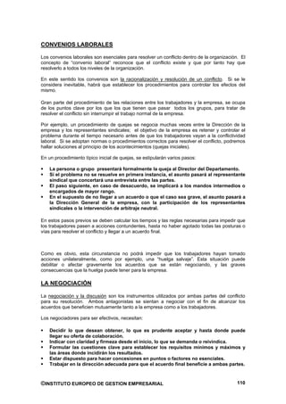 CONVENIOS LABORALES

Los convenios laborales son esenciales para resolver un conflicto dentro de la organización. El
concepto de “convenio laboral” reconoce que el conflicto existe y que por tanto hay que
resolverlo a todos los niveles de la organización.

En este sentido los convenios son la racionalización y resolución de un conflicto. Si se le
considera inevitable, habrá que establecer los procedimientos para controlar los efectos del
mismo.

Gran parte del procedimiento de las relaciones entre los trabajadores y la empresa, se ocupa
de los puntos clave por los que los que tienen que pasar todos los grupos, para tratar de
resolver el conflicto sin interrumpir el trabajo normal de la empresa.

Por ejemplo, un procedimiento de quejas se negocia muchas veces entre la Dirección de la
empresa y los representantes sindicales; el objetivo de la empresa es retener y controlar el
problema durante el tiempo necesario antes de que los trabajadores vayan a la conflictividad
laboral. Si se adoptan normas o procedimientos correctos para resolver el conflicto, podremos
hallar soluciones al principio de los acontecimientos (quejas iniciales).

En un procedimiento típico inicial de quejas, se estipularán varios pasos:

    La persona o grupo presentará formalmente la queja al Director del Departamento.
    Si el problema no se resuelve en primera instancia, el asunto pasará al representante
    sindical que concertará una entrevista entre las partes.
    El paso siguiente, en caso de desacuerdo, se implicará a los mandos intermedios o
    encargados de mayor rango.
    En el supuesto de no llegar a un acuerdo o que el caso sea grave, el asunto pasará a
    la Dirección General de la empresa, con la participación de los representantes
    sindicales o la intervención de arbitraje neutral.

En estos pasos previos se deben calcular los tiempos y las reglas necesarias para impedir que
los trabajadores pasen a acciones contundentes, hasta no haber agotado todas las posturas o
vías para resolver el conflicto y llegar a un acuerdo final.



Como es obvio, esta circunstancia no podrá impedir que los trabajadores hayan tomado
acciones unilateralmente, como por ejemplo, una “huelga salvaje”. Esta situación puede
debilitar o afectar gravemente los acuerdos que se están negociando, y las graves
consecuencias que la huelga puede tener para la empresa.

LA NEGOCIACIÓN

La negociación y la discusión son los instrumentos utilizados por ambas partes del conflicto
para su resolución. Ambos antagonistas se sientan a negociar con el fin de alcanzar los
acuerdos que beneficien mutuamente tanto a la empresa como a los trabajadores.

Los negociadores para ser efectivos, necesitan:

    Decidir lo que desean obtener, lo que es prudente aceptar y hasta donde puede
    llegar su oferta de colaboración.
    Indicar con claridad y firmeza desde el inicio, lo que se demanda o reivindica.
    Formular las cuestiones clave para establecer los requisitos mínimos y máximos y
    las áreas donde incidirán los resultados.
    Estar dispuesto para hacer concesiones en puntos o factores no esenciales.
    Trabajar en la dirección adecuada para que el acuerdo final beneficie a ambas partes.



©INSTITUTO EUROPEO DE GESTION EMPRESARIAL                                                  110
 